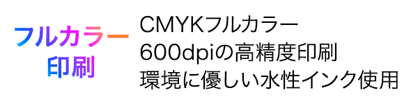フルカラー印刷。CMYKフルカラー、600dpiの高精度印刷、環境に優しい水性インク使用